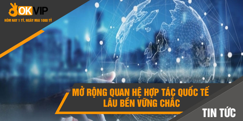 Mở rộng quan hệ hợp tác quốc tế lâu bền vững chắc